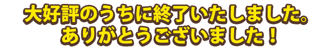 大好評のうちに終了いたしました。ありがとうございました! 大好評のうちに終了いたしました。ありがとうございました!